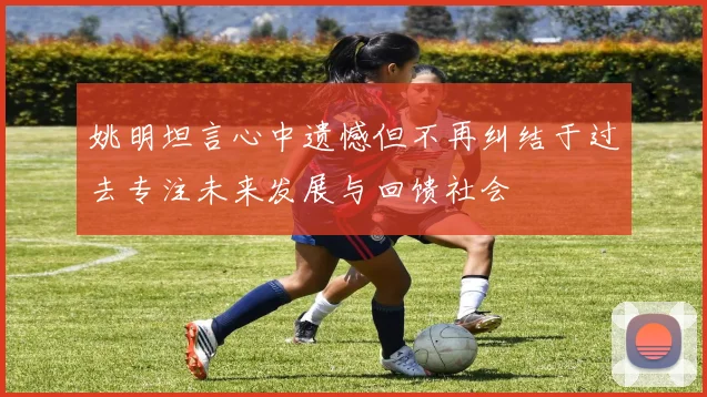 姚明坦言心中遗憾但不再纠结于过去专注未来发展与回馈社会