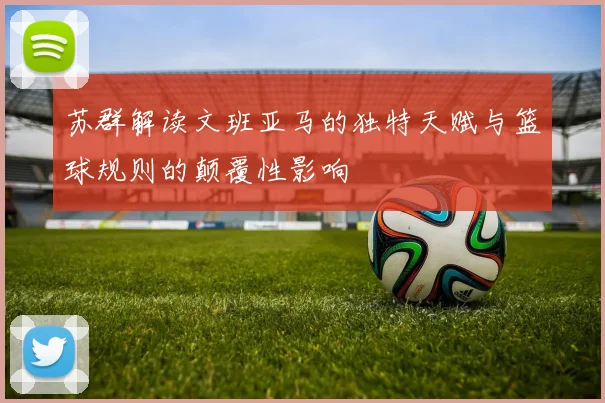 苏群解读文班亚马的独特天赋与篮球规则的颠覆性影响