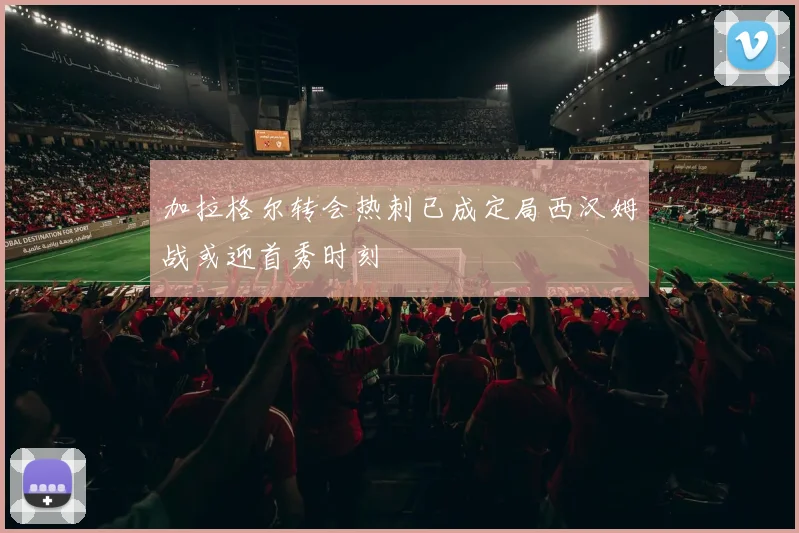 加拉格尔转会热刺已成定局西汉姆战或迎首秀时刻