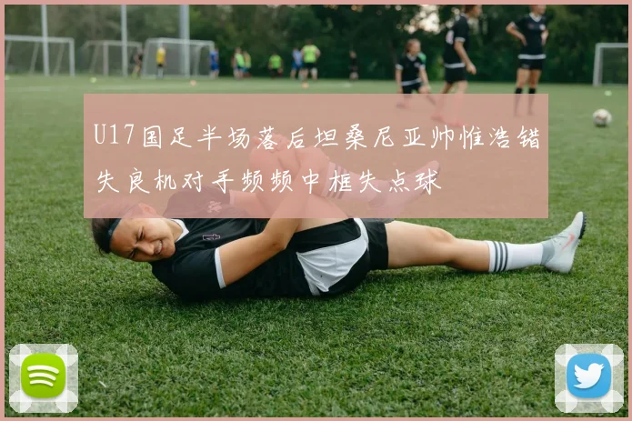 U17国足半场落后坦桑尼亚帅惟浩错失良机对手频频中框失点球