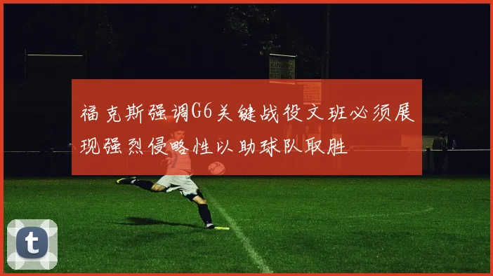福克斯强调G6关键战役文班必须展现强烈侵略性以助球队取胜