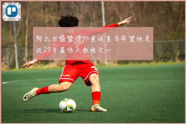 阿扎尔盛赞穆帅重返皇马希望他是近20年最伟大教练之一