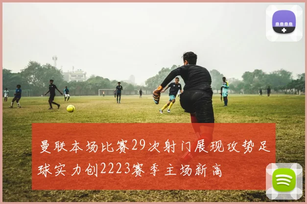 曼联本场比赛29次射门展现攻势足球实力创2223赛季主场新高