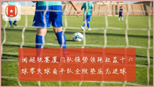 闽超联赛厦门队强势领跑狂轰十六球零失球南平队全败垫底无进球