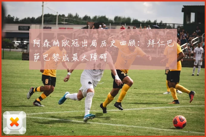 阿森纳欧冠出局历史回顾：拜仁巴萨巴黎成最大障碍