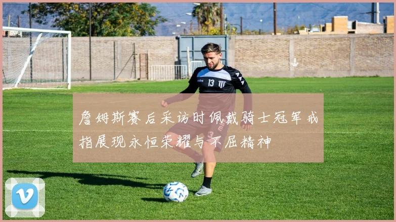 詹姆斯赛后采访时佩戴骑士冠军戒指展现永恒荣耀与不屈精神