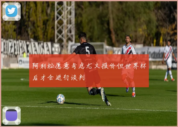 阿利松愿意考虑尤文报价但世界杯后才会进行谈判