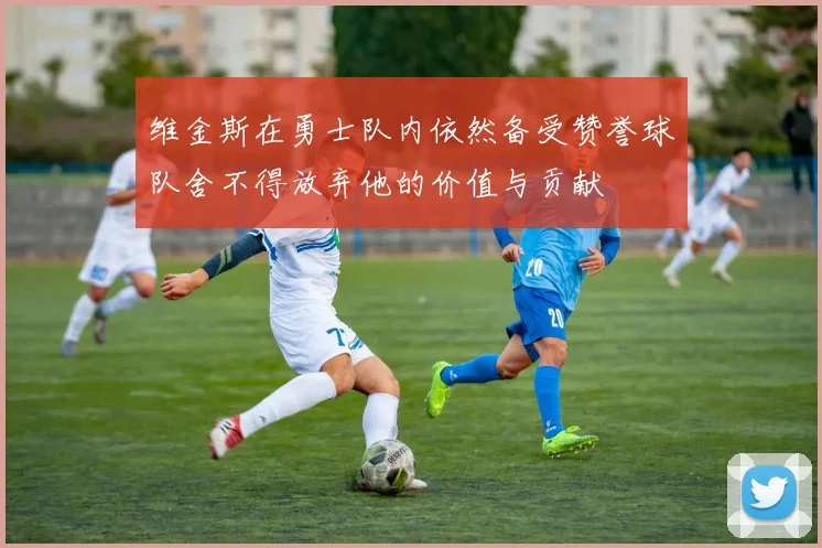 维金斯在勇士队内依然备受赞誉球队舍不得放弃他的价值与贡献