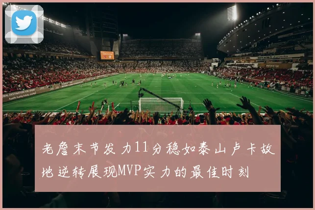 老詹末节发力11分稳如泰山卢卡故地逆转展现MVP实力的最佳时刻