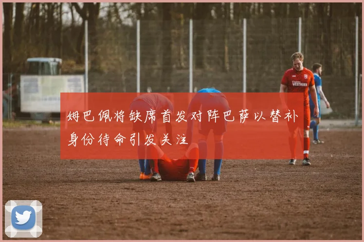 姆巴佩将缺席首发对阵巴萨以替补身份待命引发关注