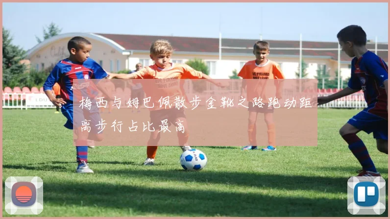 梅西与姆巴佩散步金靴之路跑动距离步行占比最高