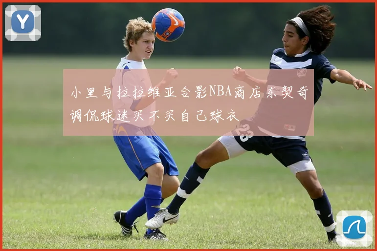 小里与拉拉维亚合影NBA商店东契奇调侃球迷买不买自己球衣