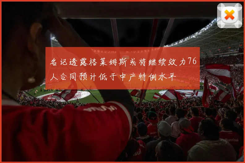 名记透露格莱姆斯或将继续效力76人合同预计低于中产特例水平