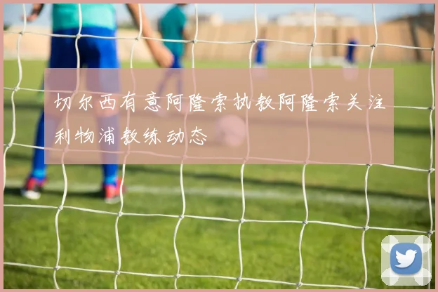 切尔西有意阿隆索执教阿隆索关注利物浦教练动态