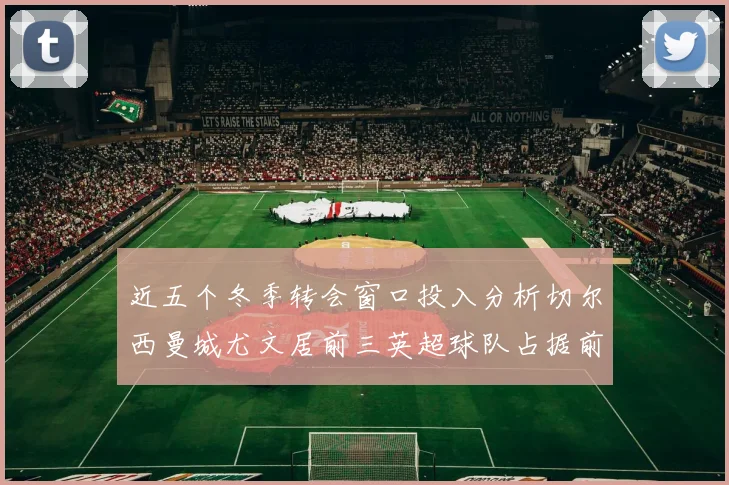 近五个冬季转会窗口投入分析切尔西曼城尤文居前三英超球队占据前十五名中的七席