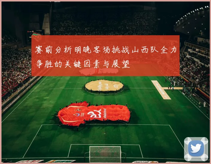 赛前分析明晚客场挑战山西队全力争胜的关键因素与展望