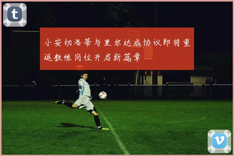 小安切洛蒂与里尔达成协议即将重返教练岗位开启新篇章