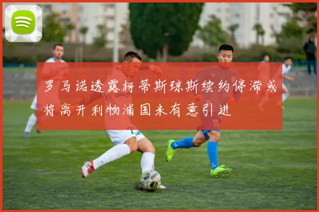 罗马诺透露柯蒂斯琼斯续约停滞或将离开利物浦国米有意引进