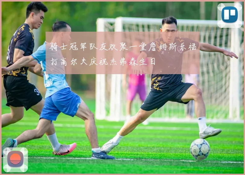 骑士冠军队友欢聚一堂詹姆斯乐福打高尔夫庆祝杰弗森生日