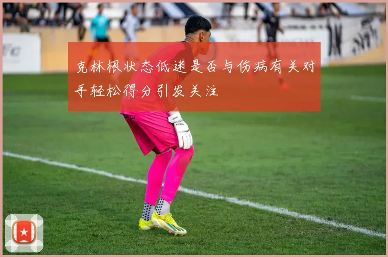 克林根状态低迷是否与伤病有关对手轻松得分引发关注