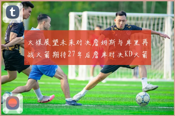 火媒展望未来对决詹姆斯与库里再战火箭期待27年后詹库对决KD火箭