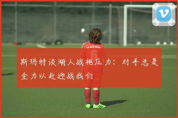 斯玛特谈湖人战袍压力：对手总是全力以赴迎战我们