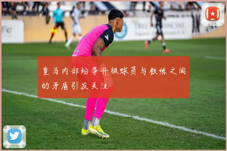 皇马内部纷争升级球员与教练之间的矛盾引发关注