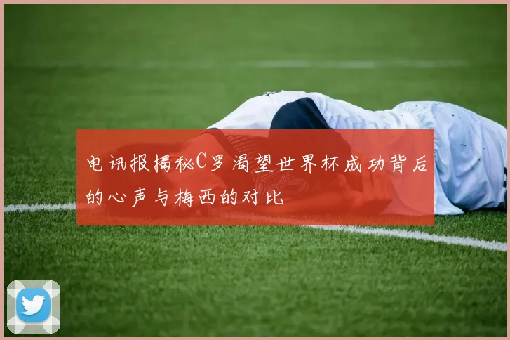 电讯报揭秘C罗渴望世界杯成功背后的心声与梅西的对比