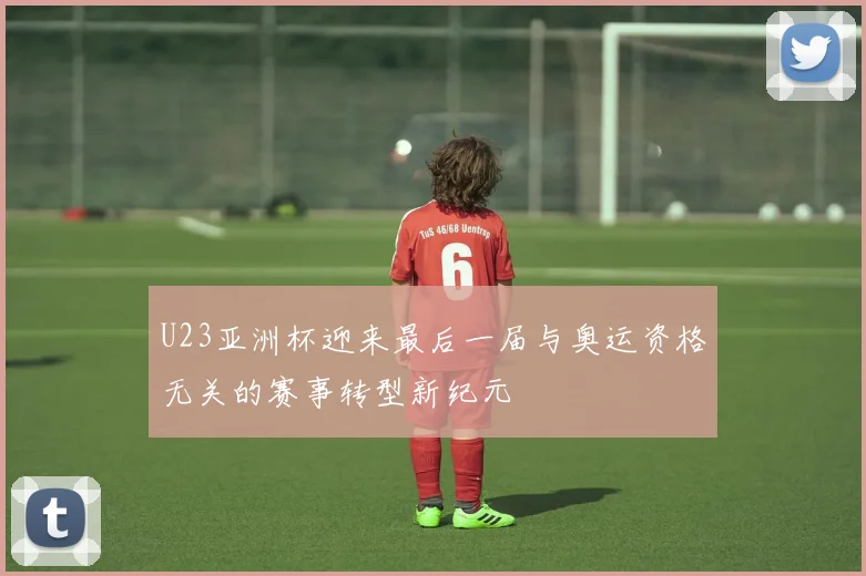U23亚洲杯迎来最后一届与奥运资格无关的赛事转型新纪元